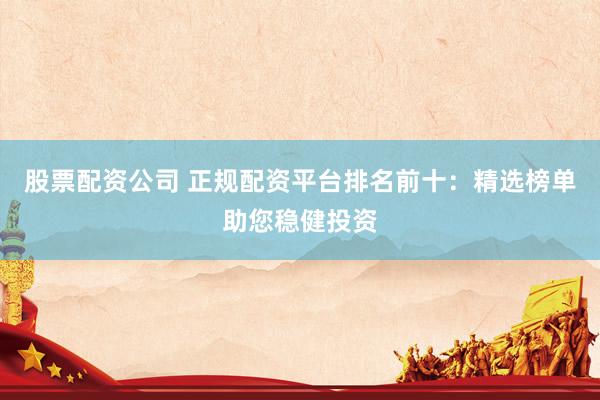 股票配资公司 正规配资平台排名前十：精选榜单助您稳健投资