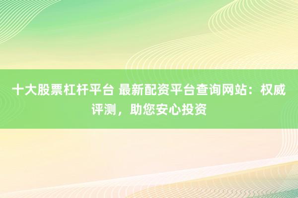 十大股票杠杆平台 最新配资平台查询网站：权威评测，助您安心投资