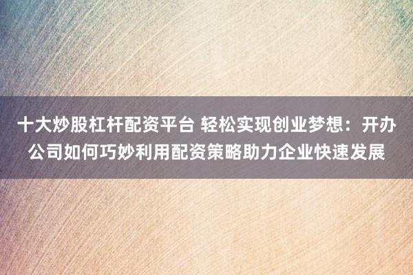 十大炒股杠杆配资平台 轻松实现创业梦想：开办公司如何巧妙利用配资策略助力企业快速发展