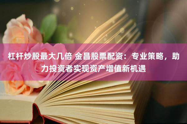 杠杆炒股最大几倍 金昌股票配资：专业策略，助力投资者实现资产增值新机遇
