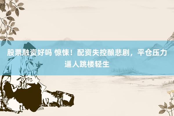 股票融资好吗 惊悚！配资失控酿悲剧，平仓压力逼人跳楼轻生