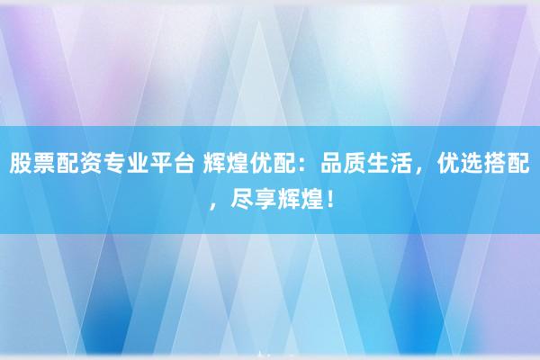 股票配资专业平台 辉煌优配：品质生活，优选搭配，尽享辉煌！