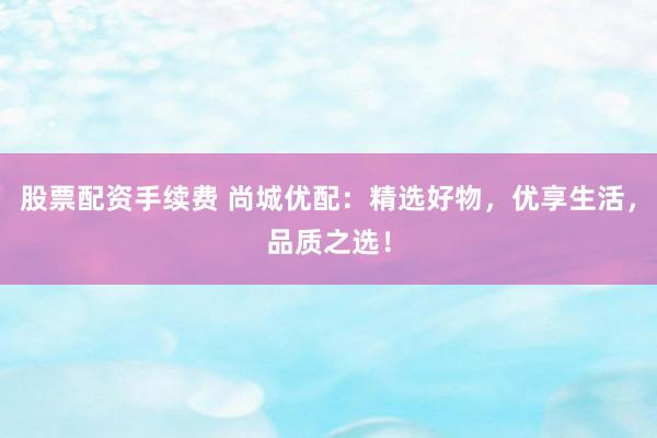 股票配资手续费 尚城优配：精选好物，优享生活，品质之选！