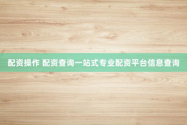 配资操作 配资查询一站式专业配资平台信息查询