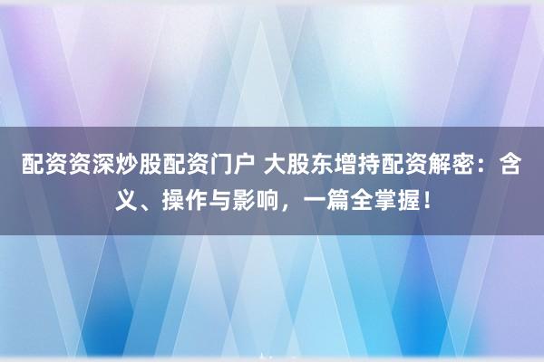 配资资深炒股配资门户 大股东增持配资解密：含义、操作与影响，一篇全掌握！