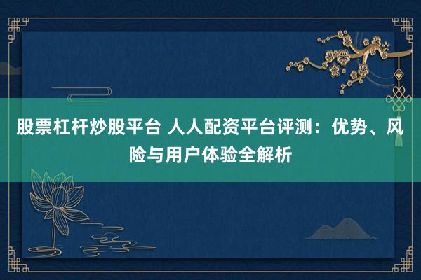 股票杠杆炒股平台 人人配资平台评测：优势、风险与用户体验全解析