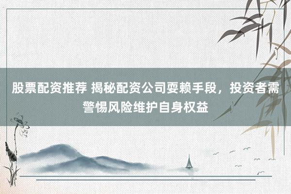 股票配资推荐 揭秘配资公司耍赖手段，投资者需警惕风险维护自身权益