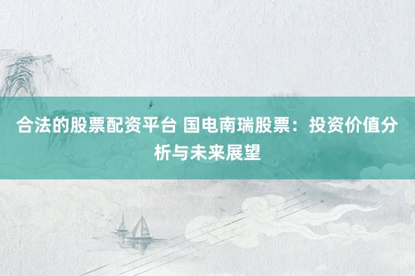 合法的股票配资平台 国电南瑞股票：投资价值分析与未来展望