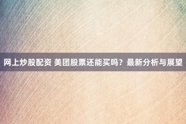 网上炒股配资 美团股票还能买吗？最新分析与展望