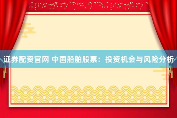 证券配资官网 中国船舶股票：投资机会与风险分析