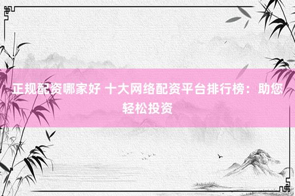 正规配资哪家好 十大网络配资平台排行榜：助您轻松投资