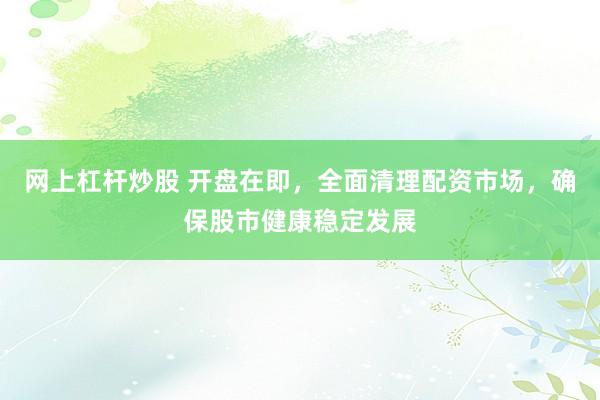 网上杠杆炒股 开盘在即，全面清理配资市场，确保股市健康稳定发展