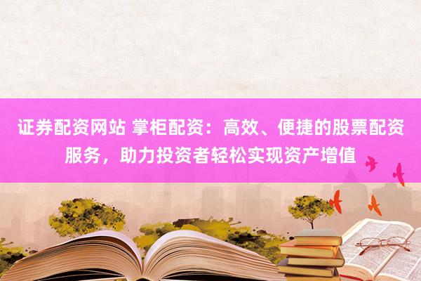 证券配资网站 掌柜配资：高效、便捷的股票配资服务，助力投资者轻松实现资产增值