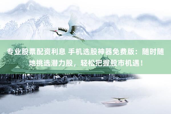 专业股票配资利息 手机选股神器免费版：随时随地挑选潜力股，轻松把握股市机遇！