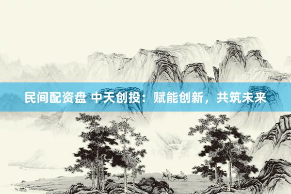 民间配资盘 中天创投：赋能创新，共筑未来