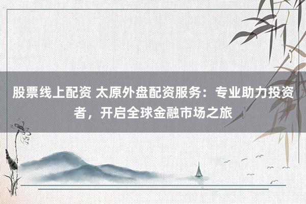 股票线上配资 太原外盘配资服务：专业助力投资者，开启全球金融市场之旅