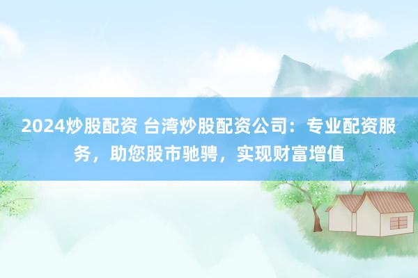 2024炒股配资 台湾炒股配资公司：专业配资服务，助您股市驰骋，实现财富增值