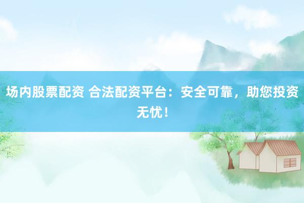 场内股票配资 合法配资平台：安全可靠，助您投资无忧！