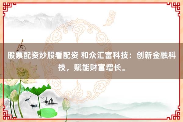 股票配资炒股看配资 和众汇富科技：创新金融科技，赋能财富增长。