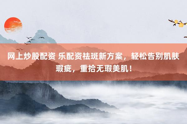 网上炒股配资 乐配资祛斑新方案，轻松告别肌肤瑕疵，重拾无瑕美肌！