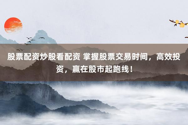股票配资炒股看配资 掌握股票交易时间，高效投资，赢在股市起跑线！