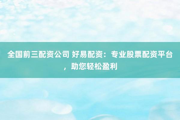 全国前三配资公司 好易配资：专业股票配资平台，助您轻松盈利