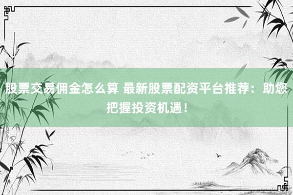 股票交易佣金怎么算 最新股票配资平台推荐：助您把握投资机遇！