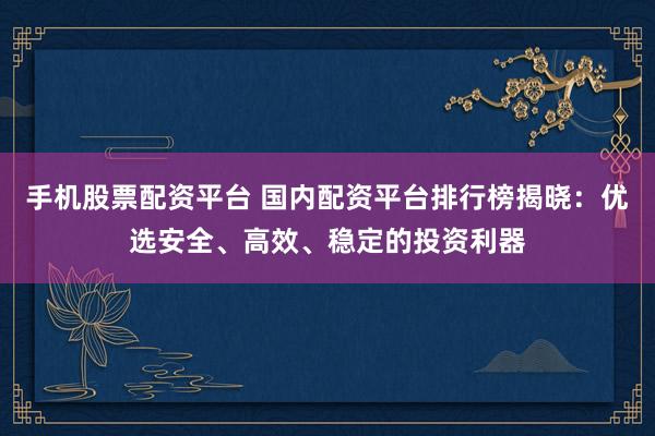 手机股票配资平台 国内配资平台排行榜揭晓：优选安全、高效、稳定的投资利器