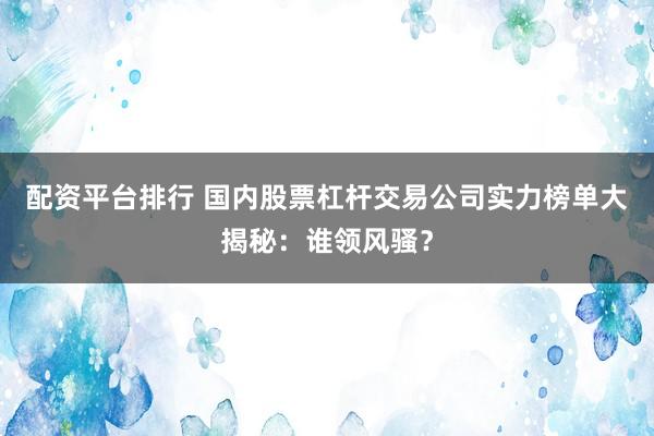配资平台排行 国内股票杠杆交易公司实力榜单大揭秘：谁领风骚？