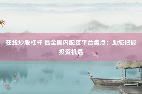在线炒股杠杆 最全国内配资平台盘点：助您把握投资机遇