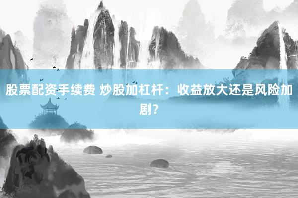 股票配资手续费 炒股加杠杆：收益放大还是风险加剧？