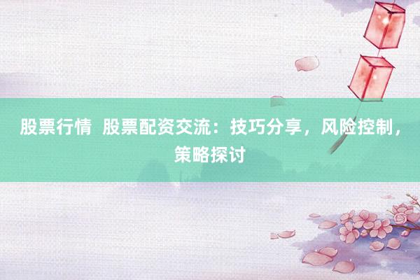 股票行情  股票配资交流：技巧分享，风险控制，策略探讨