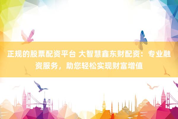 正规的股票配资平台 大智慧鑫东财配资：专业融资服务，助您轻松实现财富增值