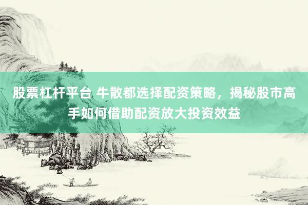 股票杠杆平台 牛散都选择配资策略，揭秘股市高手如何借助配资放大投资效益