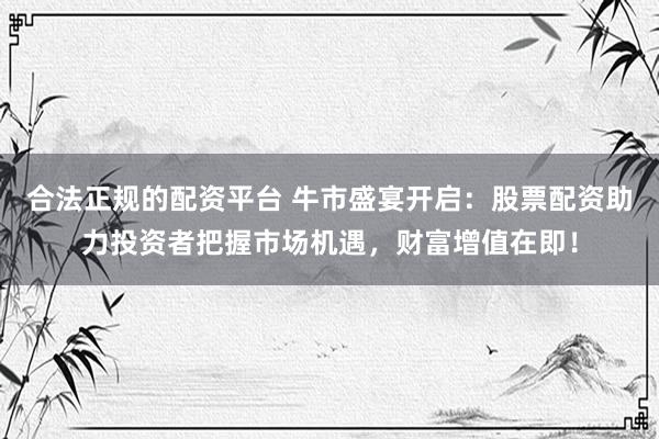 合法正规的配资平台 牛市盛宴开启：股票配资助力投资者把握市场机遇，财富增值在即！