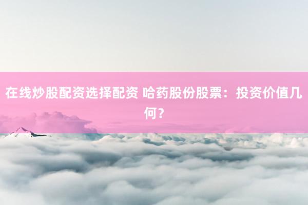 在线炒股配资选择配资 哈药股份股票：投资价值几何？