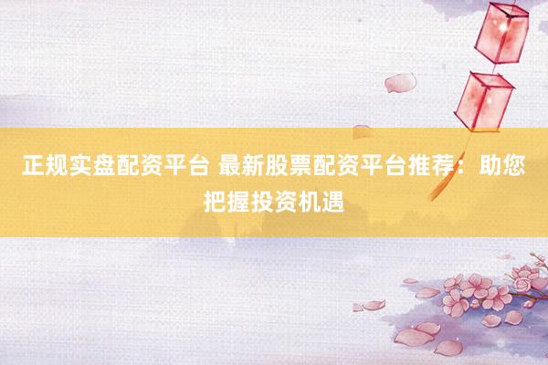 正规实盘配资平台 最新股票配资平台推荐：助您把握投资机遇