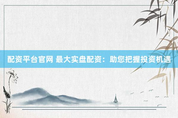 配资平台官网 最大实盘配资：助您把握投资机遇