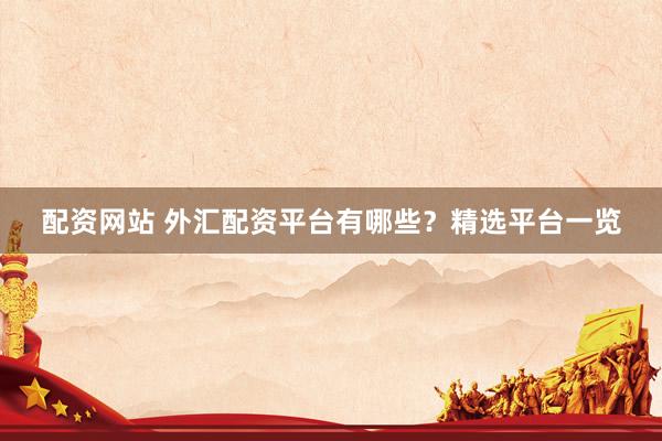 配资网站 外汇配资平台有哪些？精选平台一览