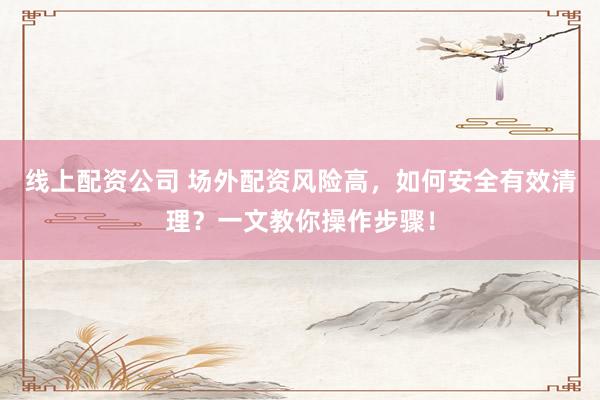 线上配资公司 场外配资风险高，如何安全有效清理？一文教你操作步骤！