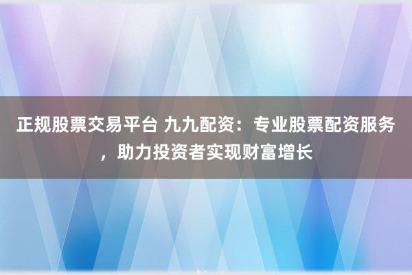 正规股票交易平台 九九配资：专业股票配资服务，助力投资者实现财富增长