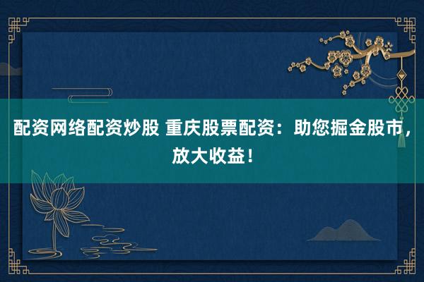 配资网络配资炒股 重庆股票配资：助您掘金股市，放大收益！
