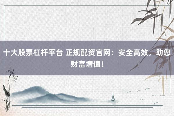 十大股票杠杆平台 正规配资官网：安全高效，助您财富增值！