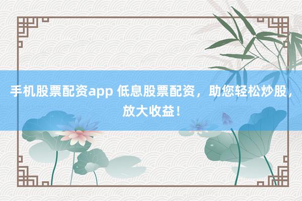 手机股票配资app 低息股票配资，助您轻松炒股，放大收益！