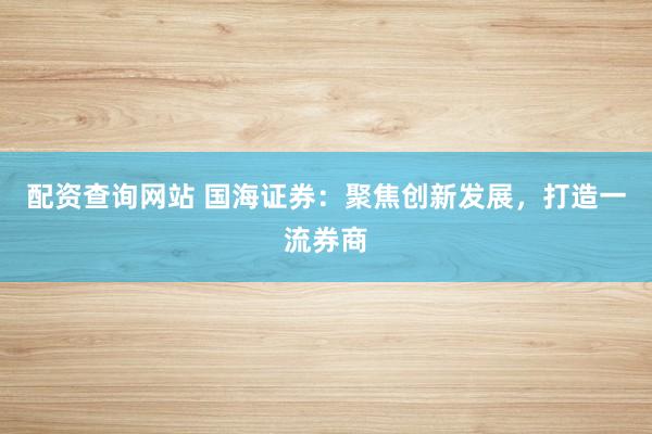 配资查询网站 国海证券：聚焦创新发展，打造一流券商