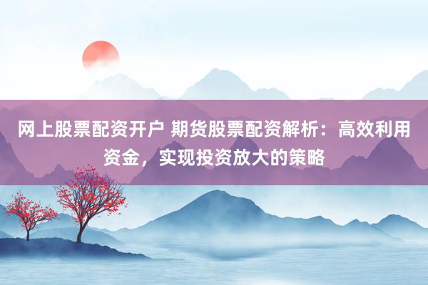 网上股票配资开户 期货股票配资解析：高效利用资金，实现投资放大的策略