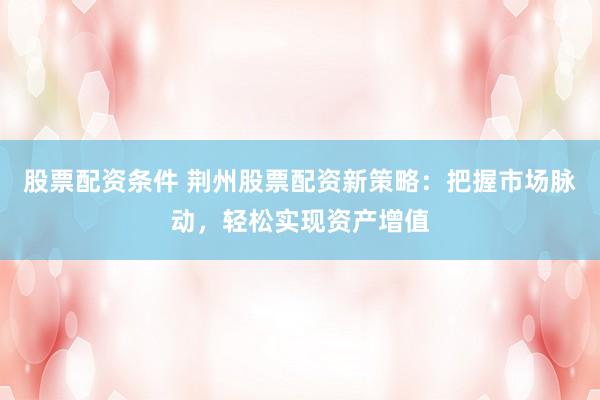 股票配资条件 荆州股票配资新策略：把握市场脉动，轻松实现资产增值