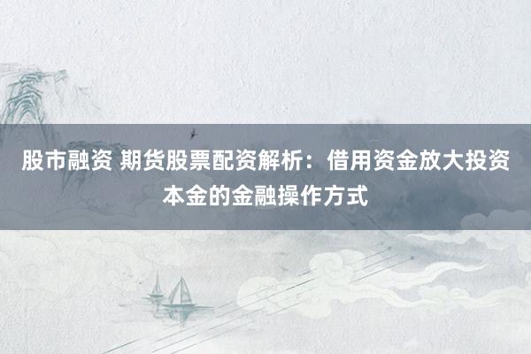 股市融资 期货股票配资解析：借用资金放大投资本金的金融操作方式