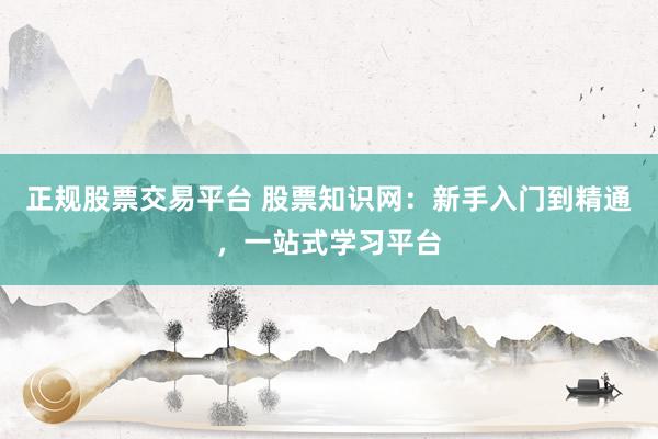 正规股票交易平台 股票知识网：新手入门到精通，一站式学习平台