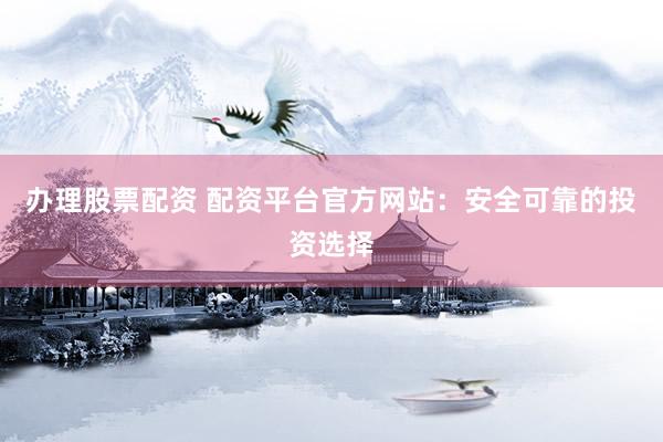 办理股票配资 配资平台官方网站:安全可靠的投资选择